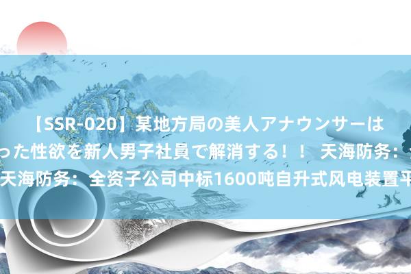 【SSR-020】某地方局の美人アナウンサーは忙し過ぎて溜まりまくった性欲を新人男子社員で解消する！！ 天海防务：全资子公司中标1600吨自升式风电装置平台树扬名堂