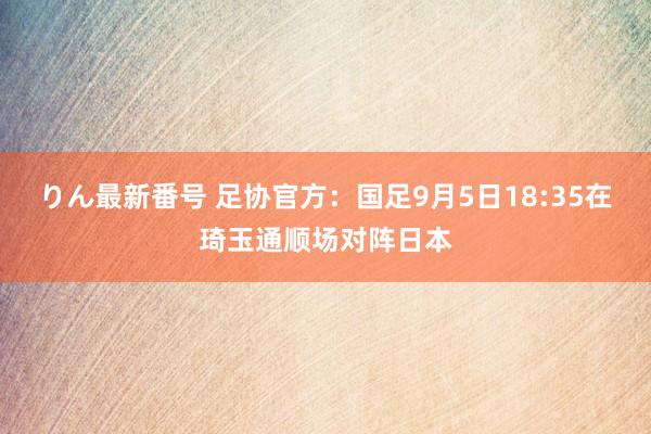 りん最新番号 足协官方：国足9月5日18:35在琦玉通顺场对阵日本