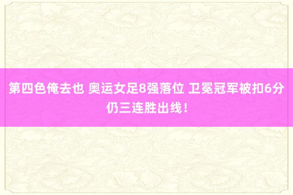 第四色俺去也 奥运女足8强落位 卫冕冠军被扣6分仍三连胜出线！