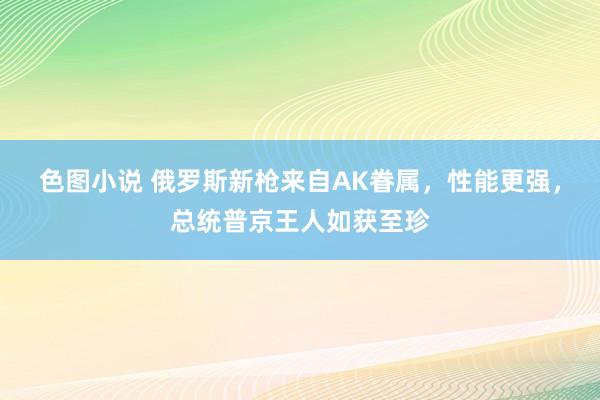 色图小说 俄罗斯新枪来自AK眷属，性能更强，总统普京王人如获至珍