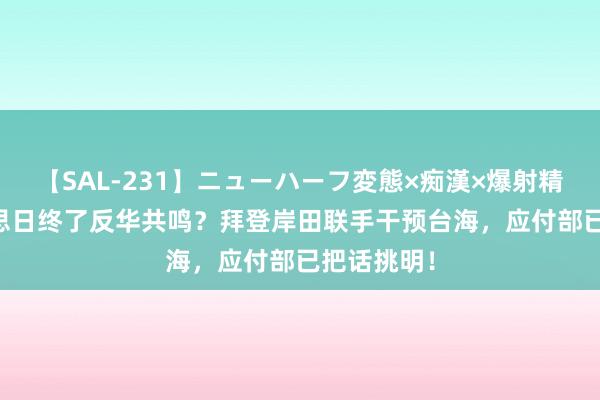 【SAL-231】ニューハーフ変態×痴漢×爆射精SEX 好意思日终了反华共鸣？拜登岸田联手干预台海，应付部已把话挑明！