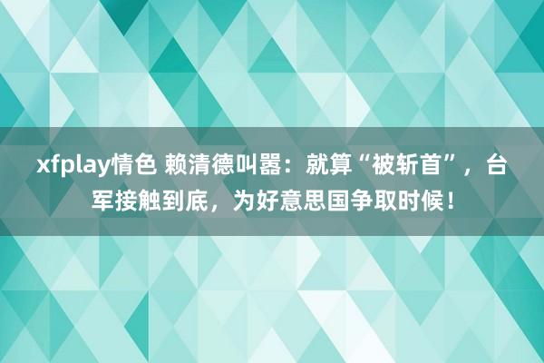 xfplay情色 赖清德叫嚣：就算“被斩首”，台军接触到底，为好意思国争取时候！
