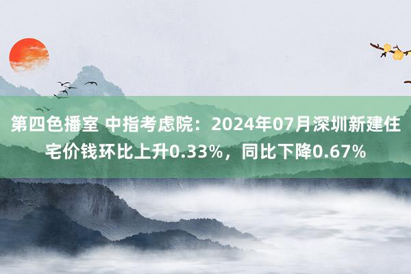 第四色播室 中指考虑院：2024年07月深圳新建住宅价钱环比上升0.33%，同比下降0.67%