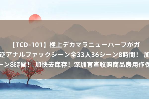 【TCD-101】極上デカマラニューハーフがガン掘り前立腺直撃快感逆アナルファックシーン全33人36シーン8時間！ 加快去库存！深圳官宣收购商品房用作保险性住房