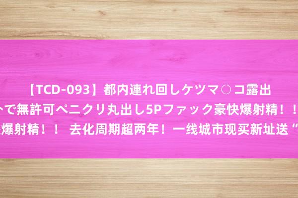 【TCD-093】都内連れ回しケツマ○コ露出 ド変態ニューハーフ野外で無許可ペニクリ丸出し5Pファック豪快爆射精！！ 去化周期超两年！一线城市现买新址送“东谈主才绿卡”