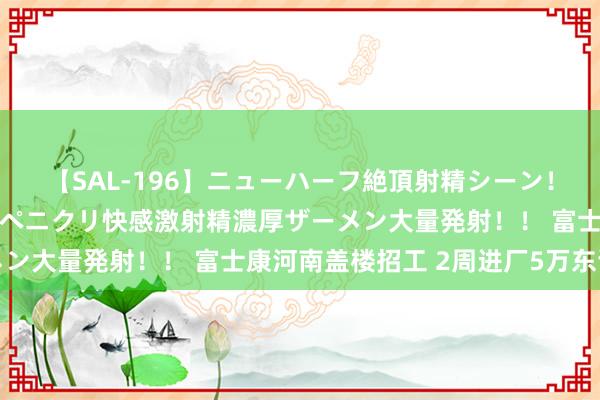 【SAL-196】ニューハーフ絶頂射精シーン！8時間 こだわりのデカペニクリ快感激射精濃厚ザーメン大量発射！！ 富士康河南盖楼招工 2周进厂5万东谈主