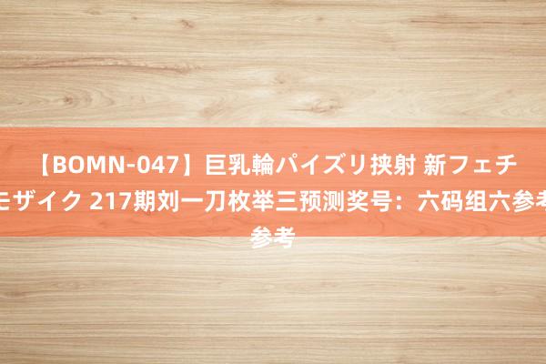 【BOMN-047】巨乳輪パイズリ挟射 新フェチモザイク 217期刘一刀枚举三预测奖号：六码组六参考