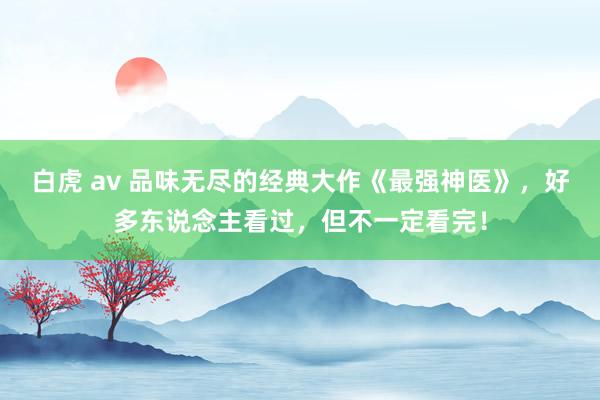 白虎 av 品味无尽的经典大作《最强神医》，好多东说念主看过，但不一定看完！