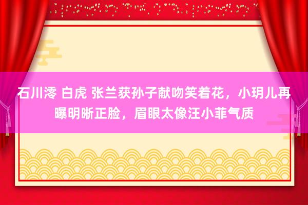石川澪 白虎 张兰获孙子献吻笑着花，小玥儿再曝明晰正脸，眉眼太像汪小菲气质