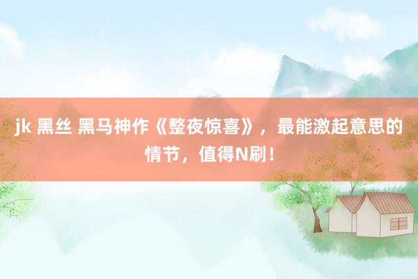 jk 黑丝 黑马神作《整夜惊喜》，最能激起意思的情节，值得N刷！