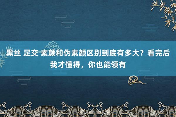 黑丝 足交 素颜和伪素颜区别到底有多大？看完后我才懂得，你也能领有