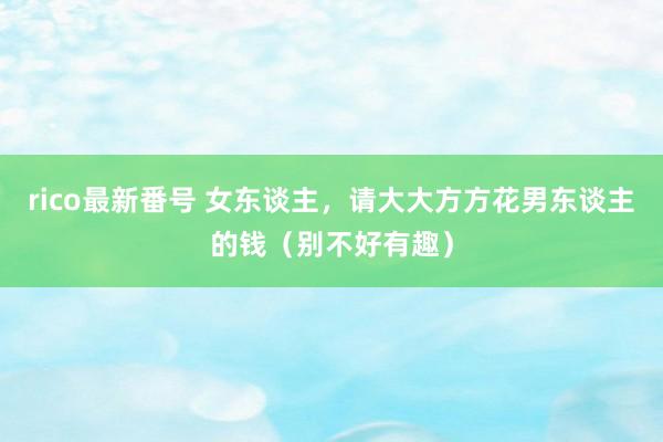 rico最新番号 女东谈主，请大大方方花男东谈主的钱（别不好有趣）