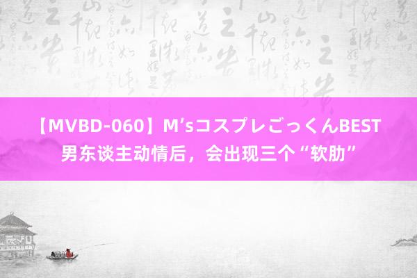 【MVBD-060】M’sコスプレごっくんBEST 男东谈主动情后，会出现三个“软肋”