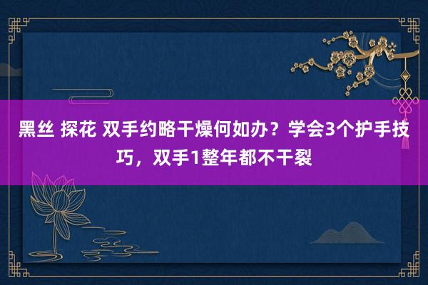 黑丝 探花 双手约略干燥何如办？学会3个护手技巧，双手1整年都不干裂