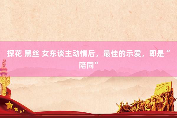 探花 黑丝 女东谈主动情后，最佳的示爱，即是“陪同”