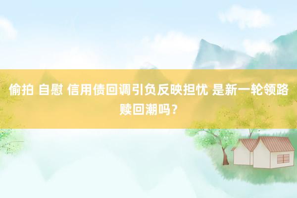 偷拍 自慰 信用债回调引负反映担忧 是新一轮领路赎回潮吗？