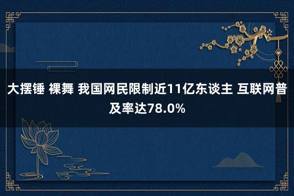 大摆锤 裸舞 我国网民限制近11亿东谈主 互联网普及率达78.0%