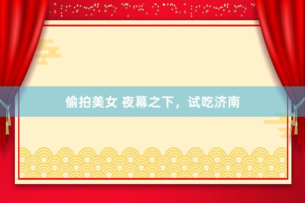 偷拍美女 夜幕之下，试吃济南