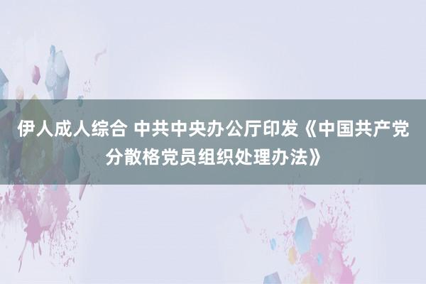 伊人成人综合 中共中央办公厅印发《中国共产党分散格党员组织处理办法》