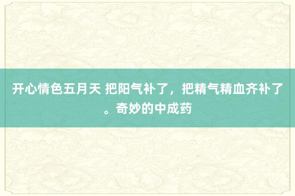 开心情色五月天 把阳气补了，把精气精血齐补了。奇妙的中成药