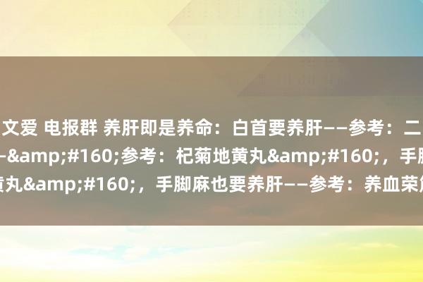 文爱 电报群 养肝即是养命：白首要养肝——参考：二至丸。目眩要养肝——&#160;参考：杞菊地黄丸&#160;，手脚麻也要养肝——参考：养血荣筋丸