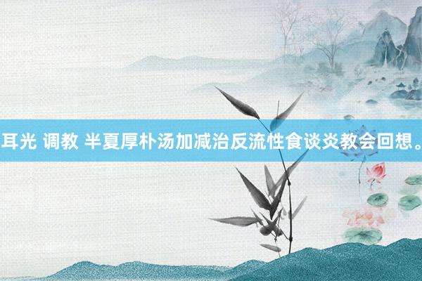 耳光 调教 半夏厚朴汤加减治反流性食谈炎教会回想。