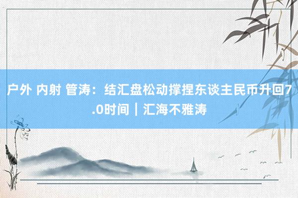 户外 内射 管涛：结汇盘松动撑捏东谈主民币升回7.0时间︱汇海不雅涛