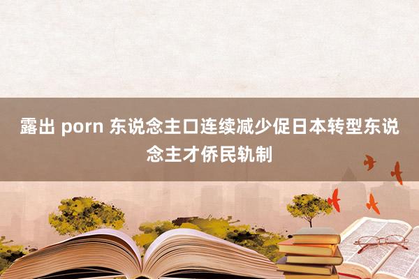 露出 porn 东说念主口连续减少促日本转型东说念主才侨民轨制