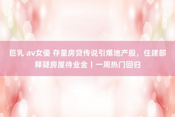 巨乳 av女優 存量房贷传说引爆地产股，住建部释疑房屋待业金丨一周热门回归