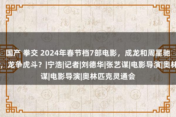 国产 拳交 2024年春节档7部电影，成龙和周星驰第11次碰上，龙争虎斗？|宁浩|记者|刘德华|张艺谋|电影导演|奥林匹克灵通会