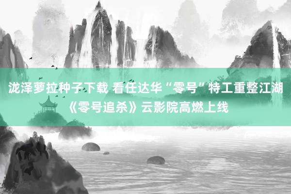 泷泽萝拉种子下载 看任达华“零号”特工重整江湖 《零号追杀》云影院高燃上线