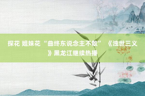探花 姐妹花 “曲终东说念主不散”  《浊世三义》黑龙江继续热播