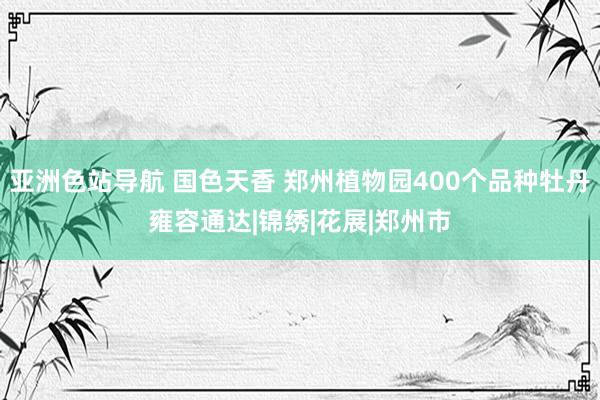 亚洲色站导航 国色天香 郑州植物园400个品种牡丹雍容通达|锦绣|花展|郑州市