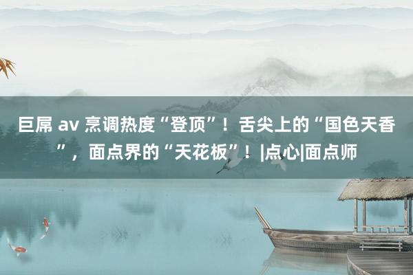 巨屌 av 烹调热度“登顶”！舌尖上的“国色天香”，面点界的“天花板”！|点心|面点师