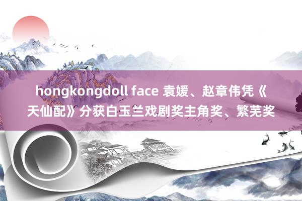 hongkongdoll face ﻿袁媛、赵章伟凭《天仙配》分获白玉兰戏剧奖主角奖、繁芜奖
