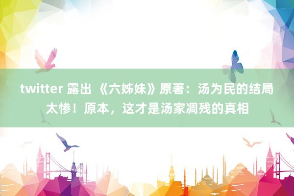twitter 露出 《六姊妹》原著：汤为民的结局太惨！原本，这才是汤家凋残的真相