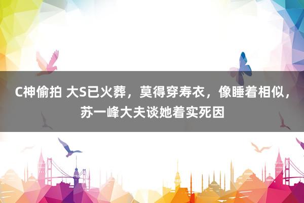 C神偷拍 大S已火葬，莫得穿寿衣，像睡着相似，苏一峰大夫谈她着实死因