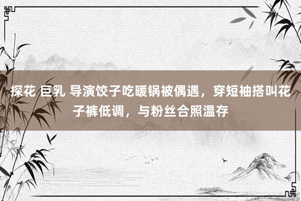 探花 巨乳 导演饺子吃暖锅被偶遇，穿短袖搭叫花子裤低调，与粉丝合照温存