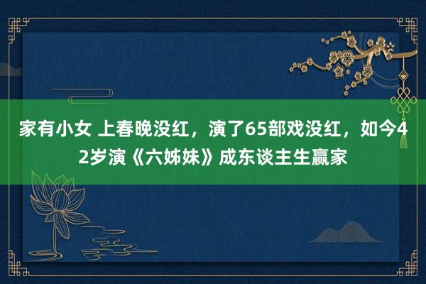 家有小女 上春晚没红，演了65部戏没红，如今42岁演《六姊妹》成东谈主生赢家
