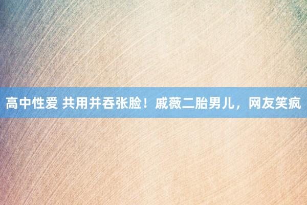 高中性爱 共用并吞张脸！戚薇二胎男儿，网友笑疯