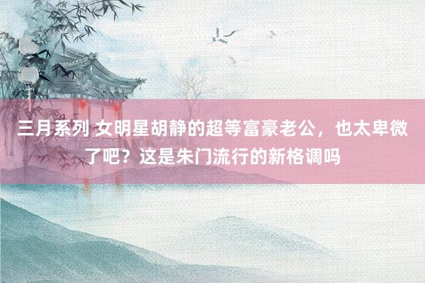 三月系列 女明星胡静的超等富豪老公，也太卑微了吧？这是朱门流行的新格调吗