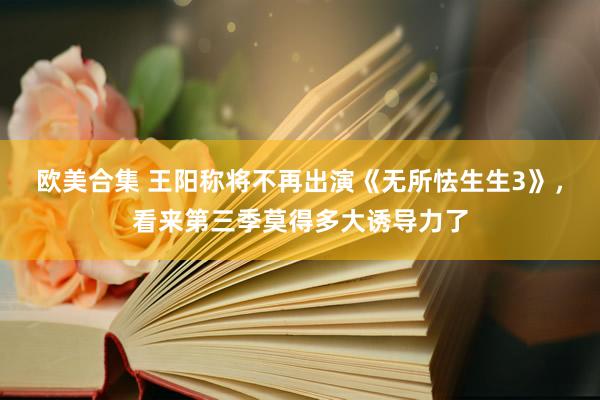 欧美合集 王阳称将不再出演《无所怯生生3》，看来第三季莫得多大诱导力了