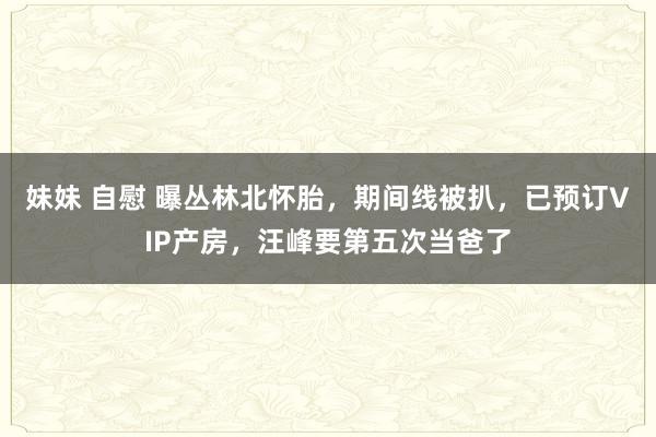 妹妹 自慰 曝丛林北怀胎，期间线被扒，已预订VIP产房，汪峰要第五次当爸了