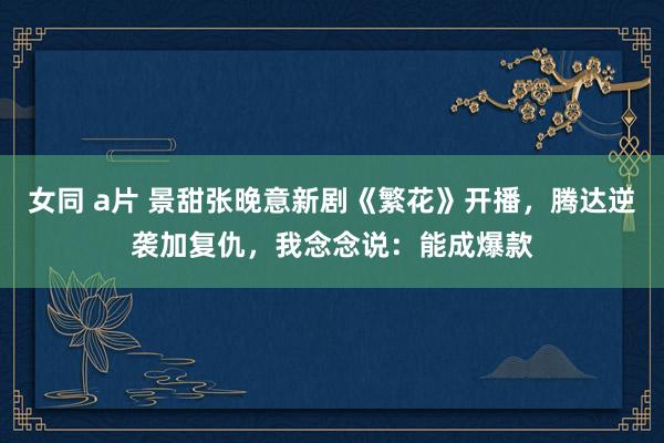 女同 a片 景甜张晚意新剧《繁花》开播，腾达逆袭加复仇，我念念说：能成爆款