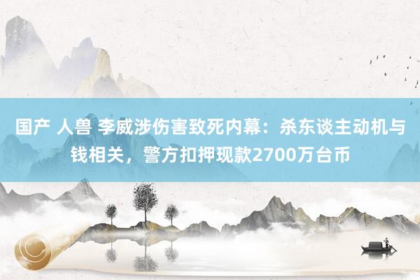国产 人兽 李威涉伤害致死内幕：杀东谈主动机与钱相关，警方扣押现款2700万台币