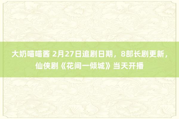 大奶喵喵酱 2月27日追剧日期，8部长剧更新，仙侠剧《花间一倾城》当天开播