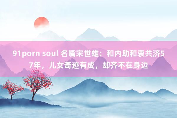 91porn soul 名嘴宋世雄：和内助和衷共济57年，儿女奇迹有成，却齐不在身边