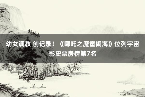 幼女调教 创记录！《哪吒之魔童闹海》位列宇宙影史票房榜第7名