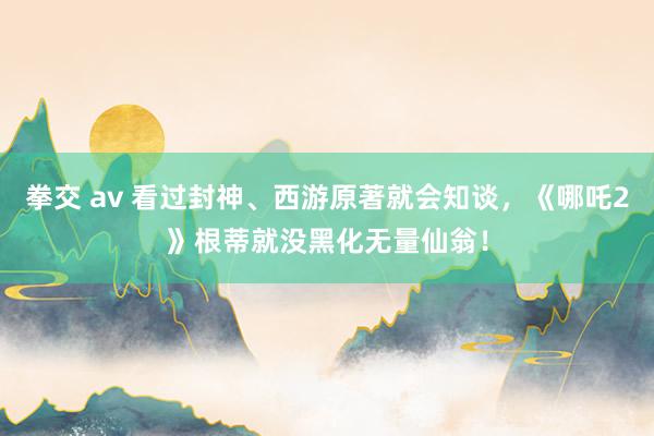 拳交 av 看过封神、西游原著就会知谈，《哪吒2》根蒂就没黑化无量仙翁！