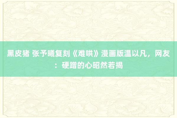 黑皮猪 张予曦复刻《难哄》漫画版温以凡，网友：硬蹭的心昭然若揭